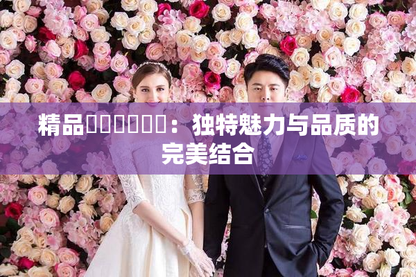 精品❌‌❌‌❌‌：独特魅力与品质的完美结合