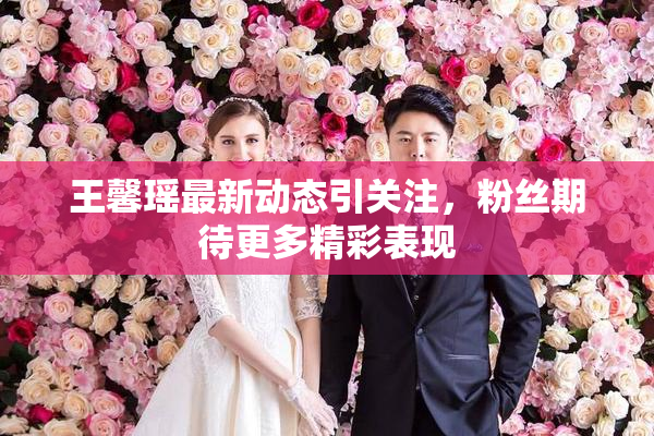 王馨瑶最新动态引关注，粉丝期待更多精彩表现