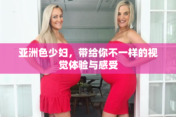 亚洲色少妇，带给你不一样的视觉体验与感受