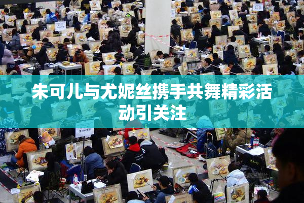 朱可儿与尤妮丝携手共舞精彩活动引关注