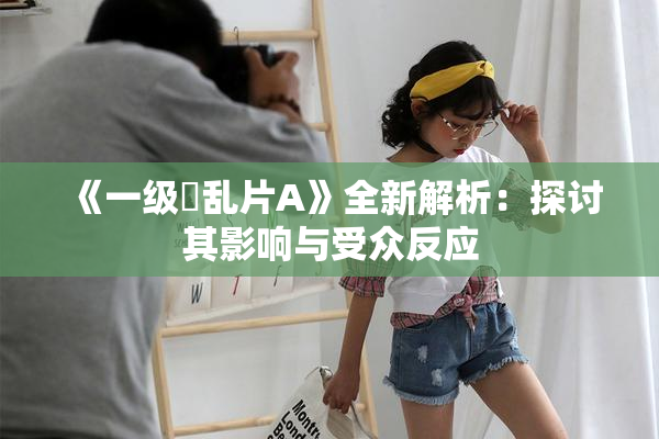 《一级婬乱片A》全新解析：探讨其影响与受众反应