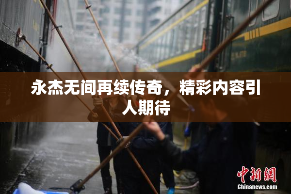 永杰无间再续传奇，精彩内容引人期待