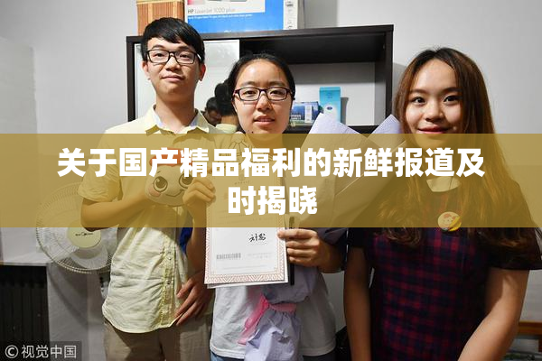 关于国产精品福利的新鲜报道及时揭晓