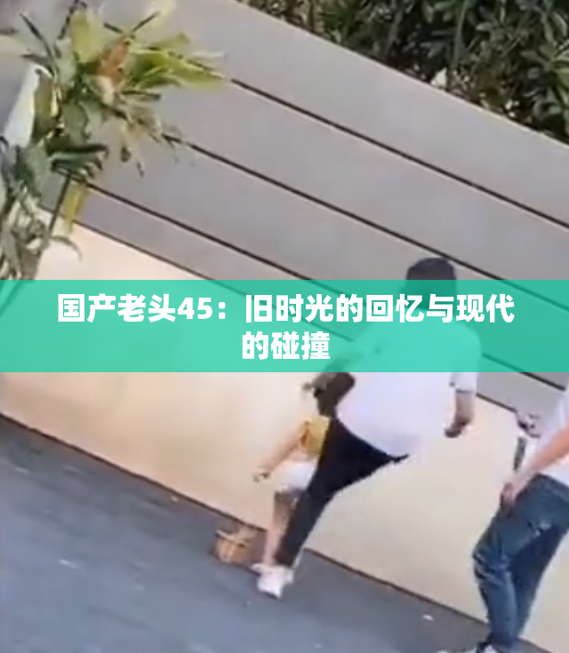 国产老头45：旧时光的回忆与现代的碰撞