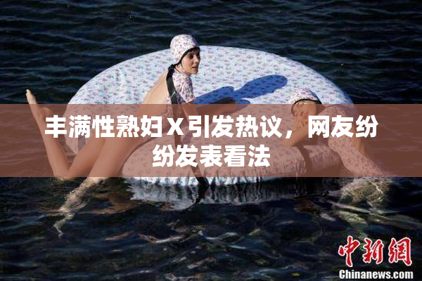 丰满性熟妇Ⅹ引发热议，网友纷纷发表看法