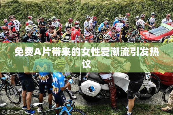 免费A片带来的女性爱潮流引发热议