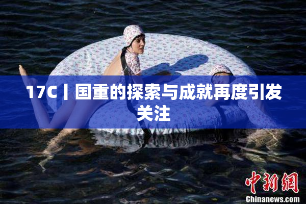 17C丨国重的探索与成就再度引发关注