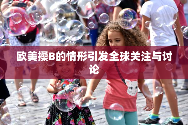 欧美搡B的情形引发全球关注与讨论