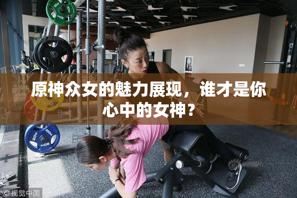 原神众女的魅力展现，谁才是你心中的女神？