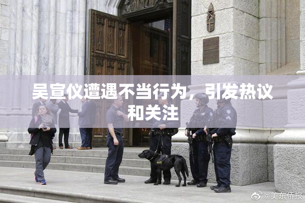 吴宣仪遭遇不当行为，引发热议和关注