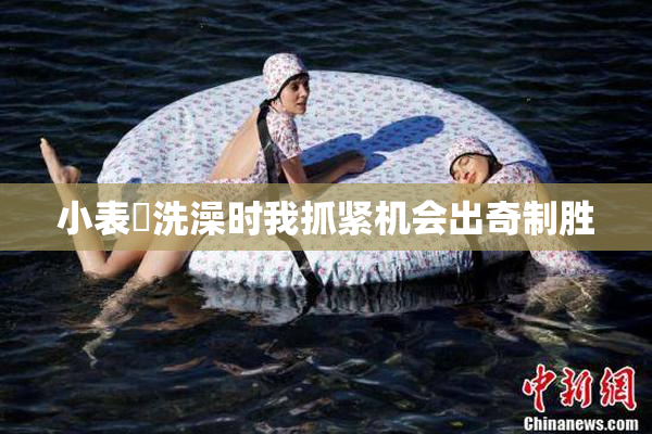 小表妺洗澡时我抓紧机会出奇制胜