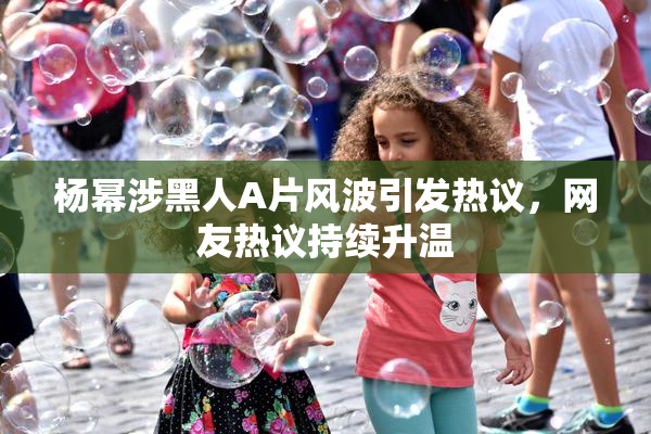 杨幂涉黑人A片风波引发热议，网友热议持续升温