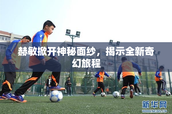赫敏掀开神秘面纱，揭示全新奇幻旅程