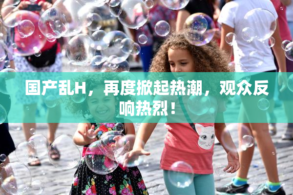 国产乱H，再度掀起热潮，观众反响热烈！