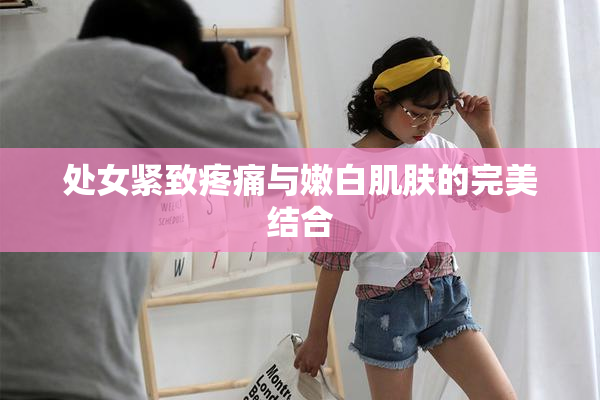 处女紧致疼痛与嫩白肌肤的完美结合