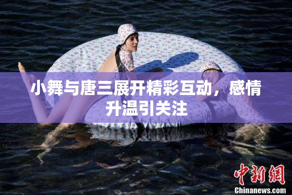 小舞与唐三展开精彩互动，感情升温引关注