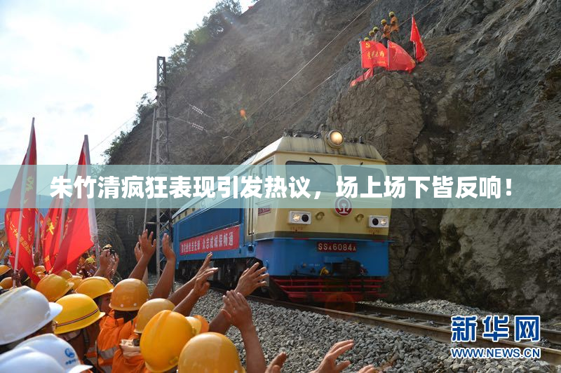朱竹清疯狂表现引发热议，场上场下皆反响！
