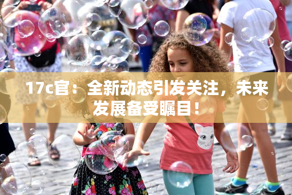 17c官：全新动态引发关注，未来发展备受瞩目！