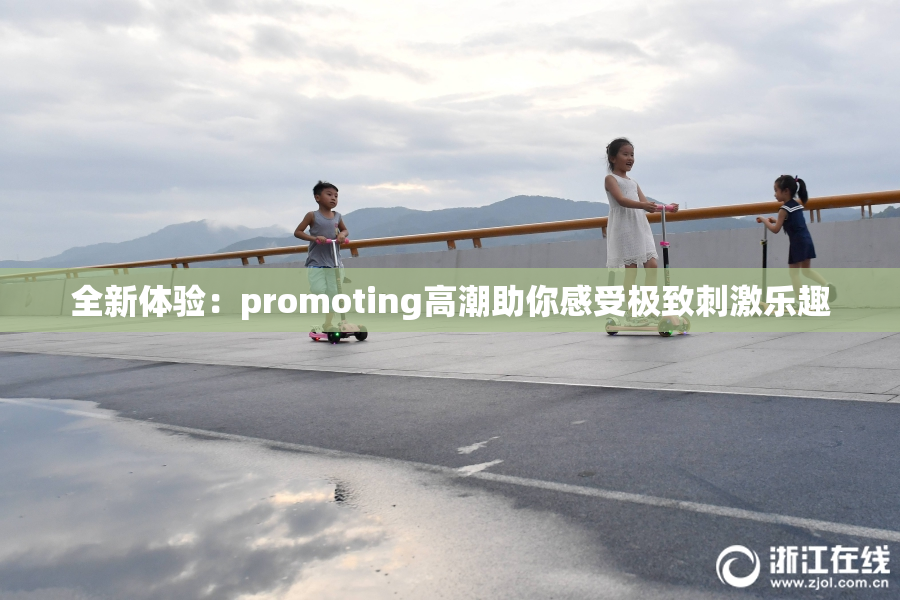 全新体验：promoting高潮助你感受极致刺激乐趣