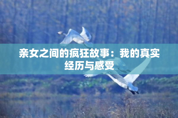 亲女之间的疯狂故事：我的真实经历与感受