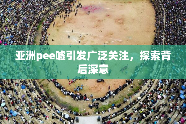亚洲pee嘘引发广泛关注，探索背后深意