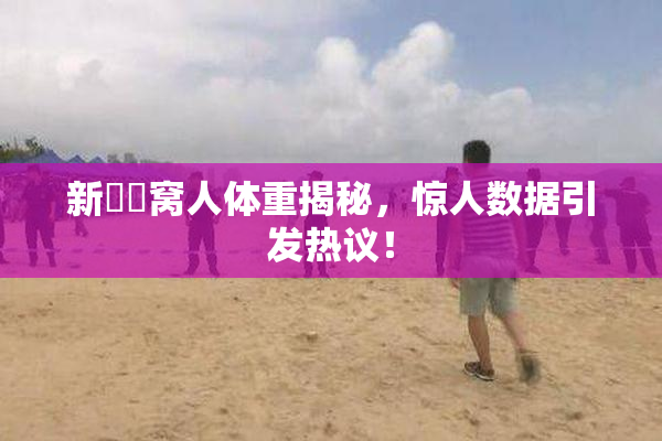 新妺妺窝人体重揭秘，惊人数据引发热议！