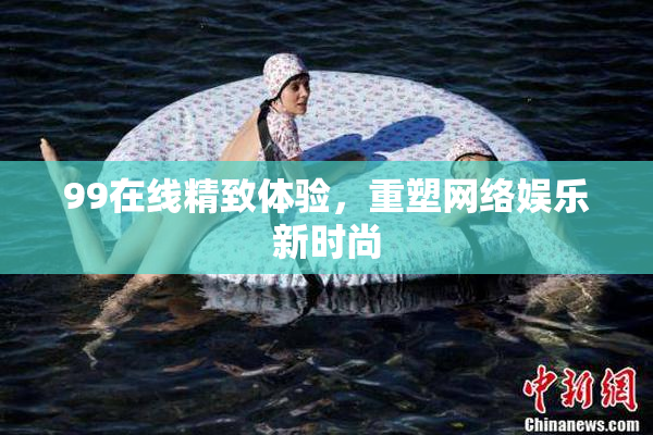 99在线精致体验，重塑网络娱乐新时尚