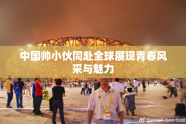 中国帅小伙同赴全球展现青春风采与魅力