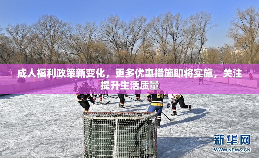 成人福利政策新变化，更多优惠措施即将实施，关注提升生活质量