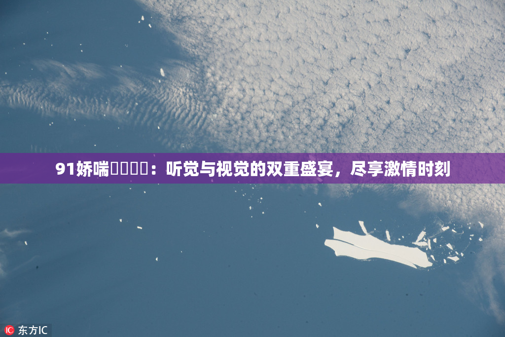 91娇喘❌‌❌‌：听觉与视觉的双重盛宴，尽享激情时刻