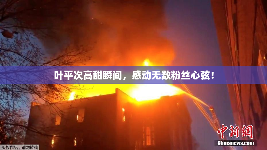 叶平次高甜瞬间，感动无数粉丝心弦！