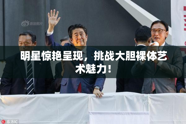 明星惊艳呈现，挑战大胆裸体艺术魅力！