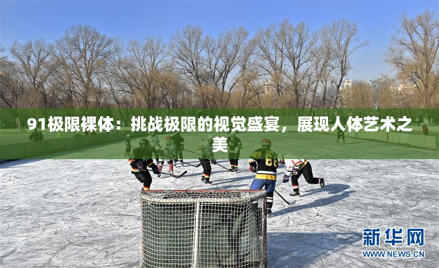 91极限裸体：挑战极限的视觉盛宴，展现人体艺术之美