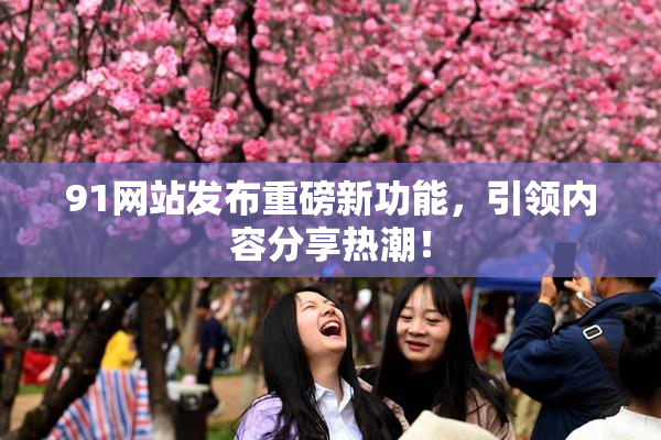 91网站发布重磅新功能，引领内容分享热潮！