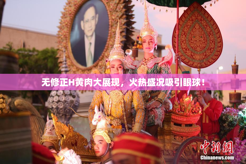 无修正H黄肉大展现，火热盛况吸引眼球！