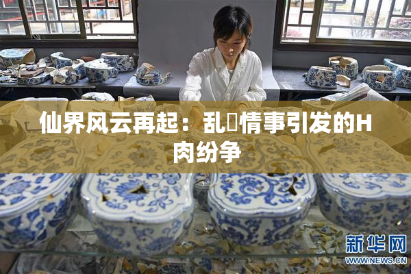 仙界风云再起：乱婬情事引发的H肉纷争