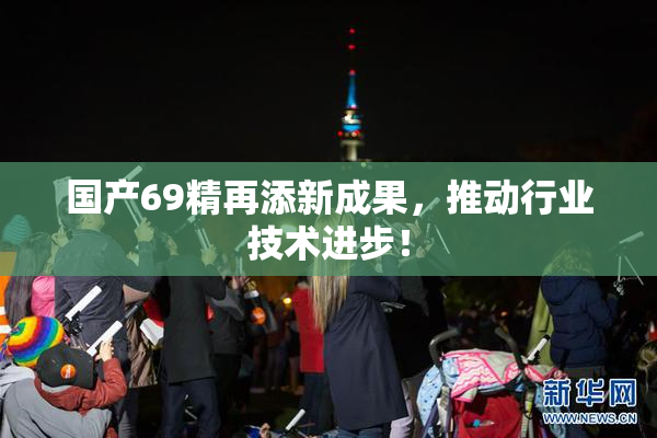 国产69精再添新成果，推动行业技术进步！