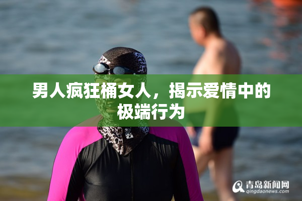 男人疯狂桶女人，揭示爱情中的极端行为