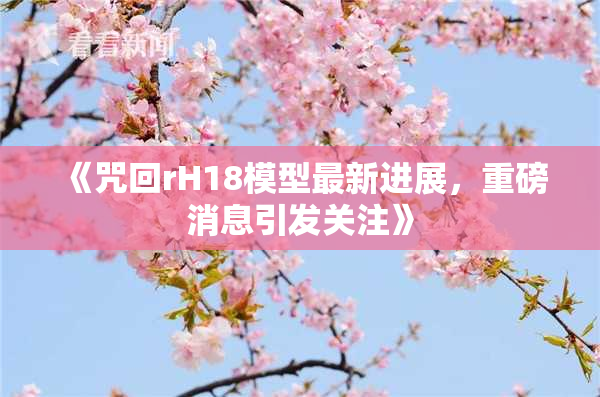《咒回rH18模型最新进展，重磅消息引发关注》