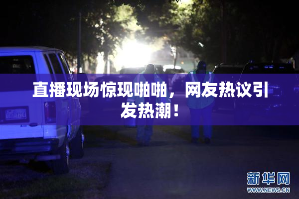 直播现场惊现啪啪，网友热议引发热潮！