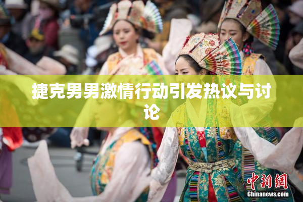 捷克男男激情行动引发热议与讨论