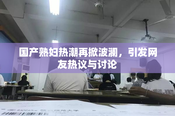 国产熟妇热潮再掀波澜，引发网友热议与讨论