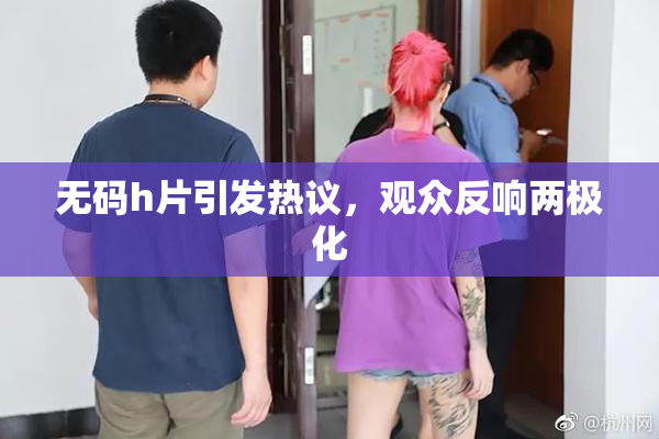 无码h片引发热议，观众反响两极化