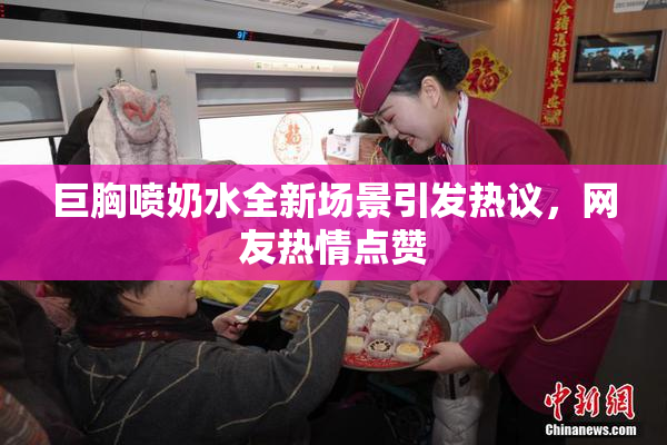 巨胸喷奶水全新场景引发热议，网友热情点赞