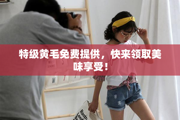 特级黄毛免费提供，快来领取美味享受！