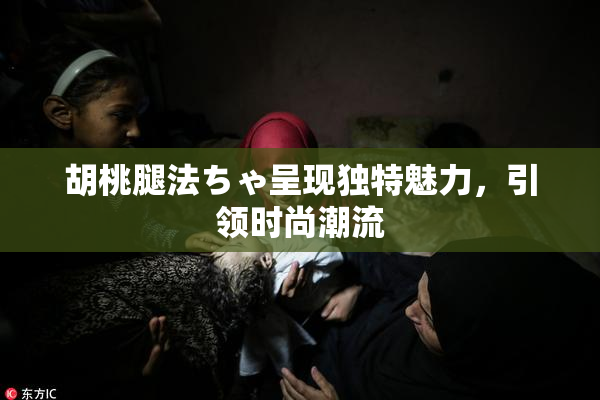 胡桃腿法ちゃ呈现独特魅力，引领时尚潮流