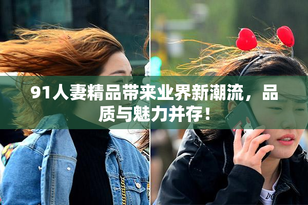 91人妻精品带来业界新潮流，品质与魅力并存！