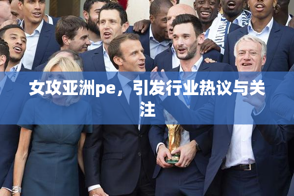 女攻亚洲pe，引发行业热议与关注