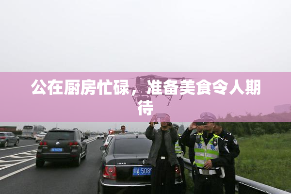公在厨房忙碌，准备美食令人期待