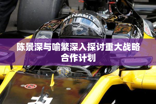 陈景深与喻繁深入探讨重大战略合作计划